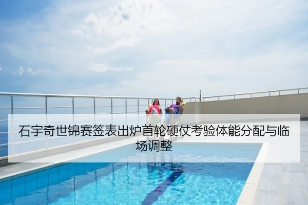 石宇奇世锦赛签表出炉首轮硬仗考验体能分配与临场调整