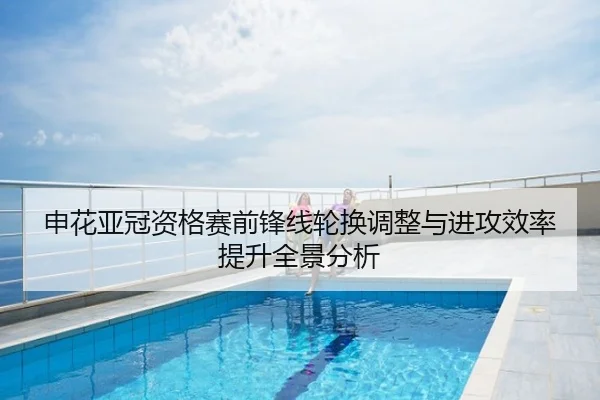 申花亚冠资格赛前锋线轮换调整与进攻效率提升全景分析