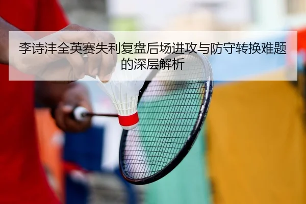 李诗沣全英赛失利复盘后场进攻与防守转换难题的深层解析